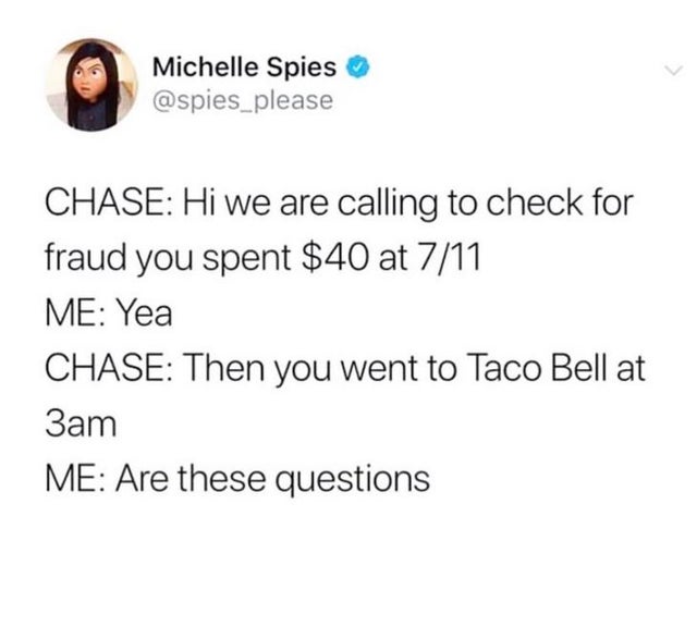 document - Michelle Spies please Chase Hi we are calling to check for fraud you spent $40 at 711 Me Yea Chase Then you went to Taco Bell at 3am Me Are these questions