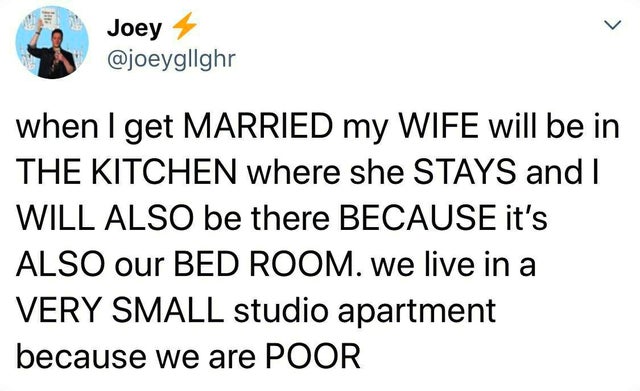 Joey 4 when I get Married my Wife will be in The Kitchen where she Stays and I Will Also be there Because it's Also our Bed Room. we live in a Very Small studio apartment because we are Poor