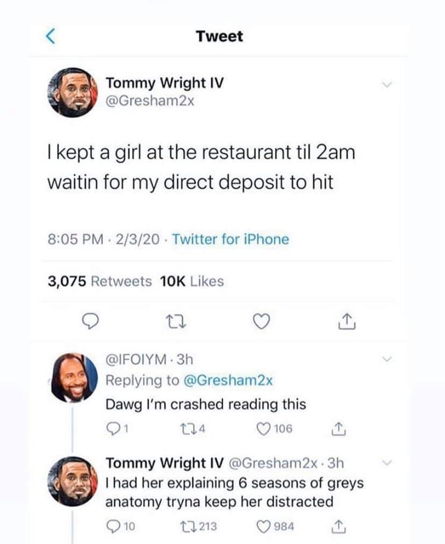 document - Tweet Tommy Wright Iv I kept a girl at the restaurant til 2am waitin for my direct deposit to hit . 2320. Twitter for iPhone 3,075 10K . 3h 2x Dawg I'm crashed reading this 91 124 106 1 Tommy Wright Iv 2x. 3h I had her explaining 6 seasons of g