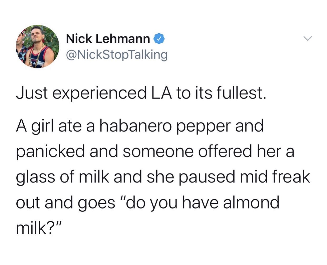 angle - Nick Lehmann Just experienced La to its fullest. A girl ate a habanero pepper and panicked and someone offered her a glass of milk and she paused mid freak out and goes "do you have almond milk?"