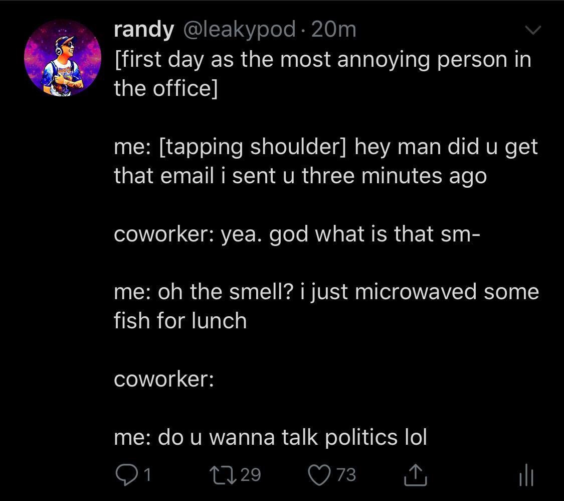 atmosphere - randy 20m first day as the most annoying person in the office me tapping shoulder hey man did u get that email i sent u three minutes ago coworker yea. god what is that sm me oh the smell? i just microwaved some fish for lunch coworker me do 