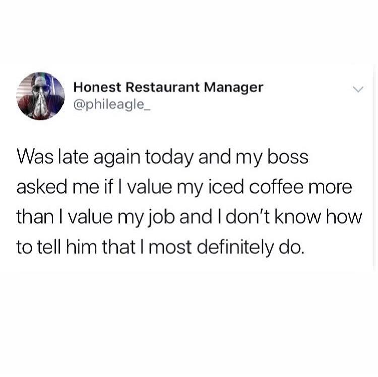 angle - Honest Restaurant Manager Was late again today and my boss asked me if I value my iced coffee more than I value my job and I don't know how to tell him that I most definitely do.