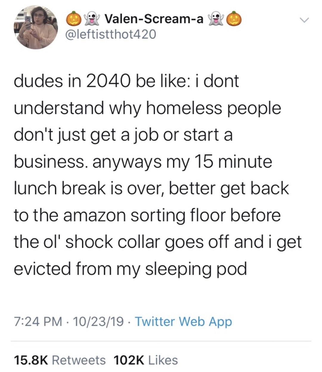 document - 0 O ValenScreama v dudes in 2040 be i dont understand why homeless people don't just get a job or start a business. anyways my 15 minute lunch break is over, better get back to the amazon sorting floor before the ol' shock collar goes off and i