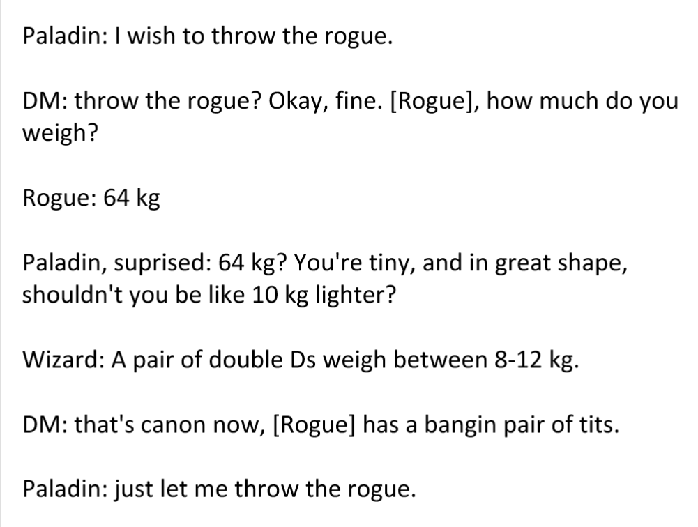 D&D meme - bollocks meanings - Paladin I wish to throw the rogue. Dm throw the rogue? Okay, fine. Rogue, how much do you weigh? Rogue 64 kg Paladin, suprised 64 kg? You're tiny, and in great shape, shouldn't you be 10 kg lighter? Wizard A pair of double D