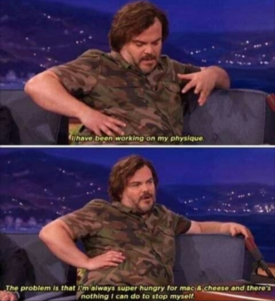 wholesome meme - jack black mac and cheese - I have been working on my physique. The problem is that I'm always super hungry for mac a cheese and there's nothing I can do to stop myself