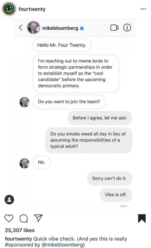 screenshot - fourtwenty mikebloomberg i Hello Mr. Four Twenty. I'm reaching out to meme lords to form strategic partnerships in order to establish myself as the "cool candidate" before the upcoming democratic primary. Do you want to join the team? Before 