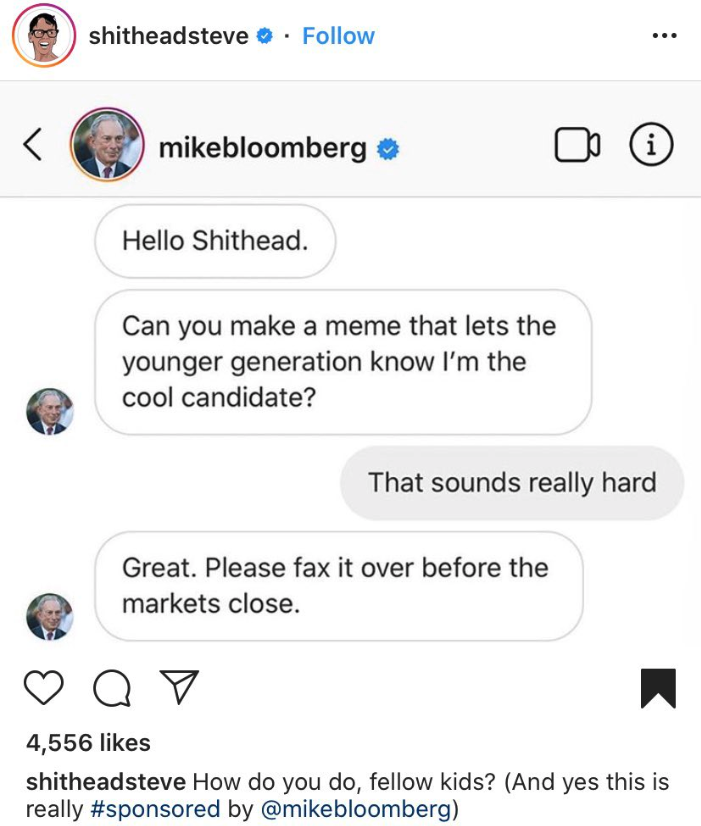 screenshot - shitheadsteve . mikebloomberg Hello Shithead. Can you make a meme that lets the younger generation know I'm the cool candidate? That sounds really hard Great. Please fax it over before the markets close. o o 4,556 shitheadsteve How do you do,