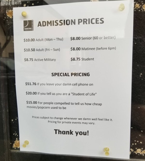 D Admission Prices Darksion $10.00 Adult Mon Thu $8.00 Senior 60 or better $10.50 Adult Fri Sun $8.00 Matinee before 6pm $8.75 Active Military $8.75 Student Special Pricing $51.76 If you leave your damn cell phone on $20.00 if you tell us you are a…