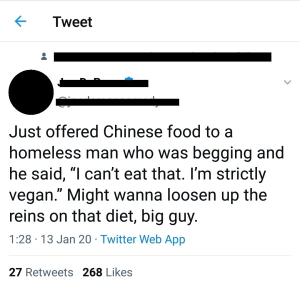 diagram - Tweet Just offered Chinese food to a homeless man who was begging and he said, I can't eat that. I'm strictly vegan. Might wanna loosen up the reins on that diet, big guy. 13 Jan 20 Twitter Web App 27 268