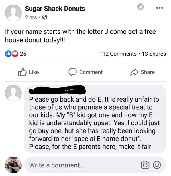 web page - Sugar Shack Donuts 2 hrs. If your name starts with the letter J come get a free house donut today!!! 0 25 112 . 13 Comment Please go back and do E. It is really unfair to those of us who promise a special treat to our kids. My "B" kid got one a