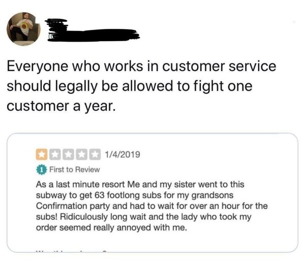 angle - Everyone who works in customer service should legally be allowed to fight one customer a year. B Is 142019 1 First to Review As a last minute resort Me and my sister went to this subway to get 63 footlong subs for my grandsons Confirmation party a