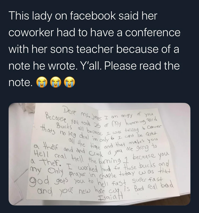 Laughter - This lady on facebook said her coworker had to have a conference with her sons teacher because of a note he wrote. Y'all. Please read the note. 00 Dear ns. Jones so Jones I am angry of you Because you took 25 of 10 Bucks all because I thats no 