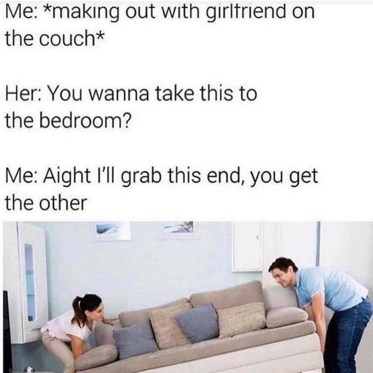 sex memes - wanna take this to the bedroom meme - Me making out with girlfriend on the couch Her You wanna take this to the bedroom? Me Aight I'll grab this end, you get the other