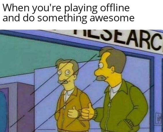 you re the only one who finds anything you post funny - When you're playing offline and do something awesome Tilsearc