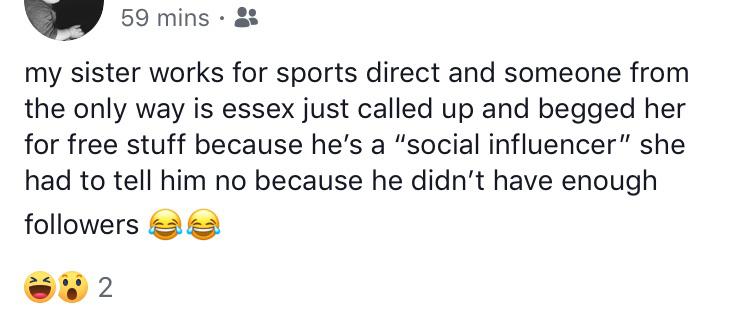 document - 59 mins. my sister works for sports direct and someone from the only way is essex just called up and begged her for free stuff because he's a "social influencer" she had to tell him no because he didn't have enough ers 2