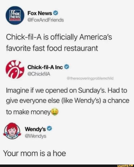 funny meme - wendy's company - News Fox News ChickfilA is officially America's favorite fast food restaurant ChickfilA Inc Imagine if we opened on Sunday's. Had to give everyone else Wendy's a chance to make money Wendy's Your mom is a hoe 1euninvece