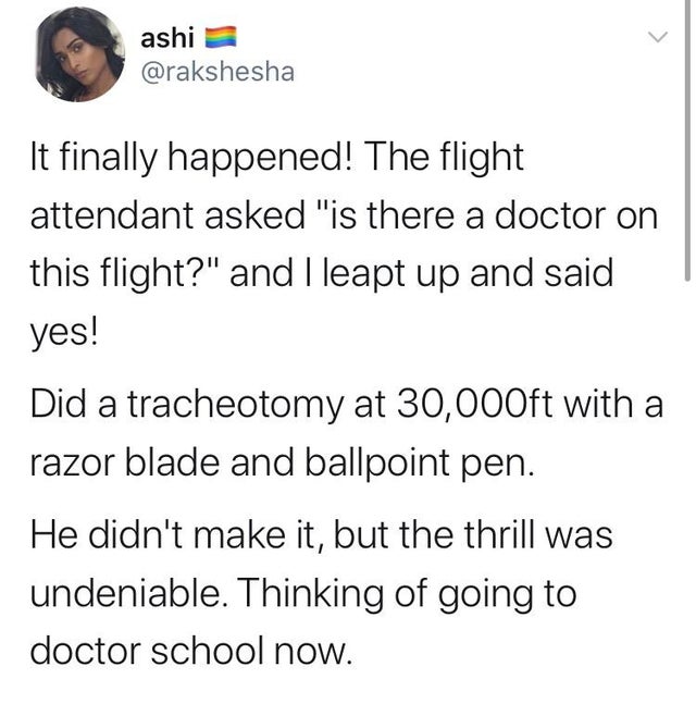 angle - ashi It finally happened! The flight attendant asked "is there a doctor on this flight?" and I leapt up and said yes! Did a tracheotomy at 30,000ft with a razor blade and ballpoint pen. He didn't make it, but the thrill was undeniable. Thinking of