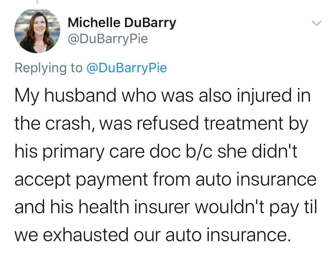 document - Michelle DuBarry Pie My husband who was also injured in the crash, was refused treatment by his primary care doc bc she didn't accept payment from auto insurance and his health insurer wouldn't pay til we exhausted our auto insurance.