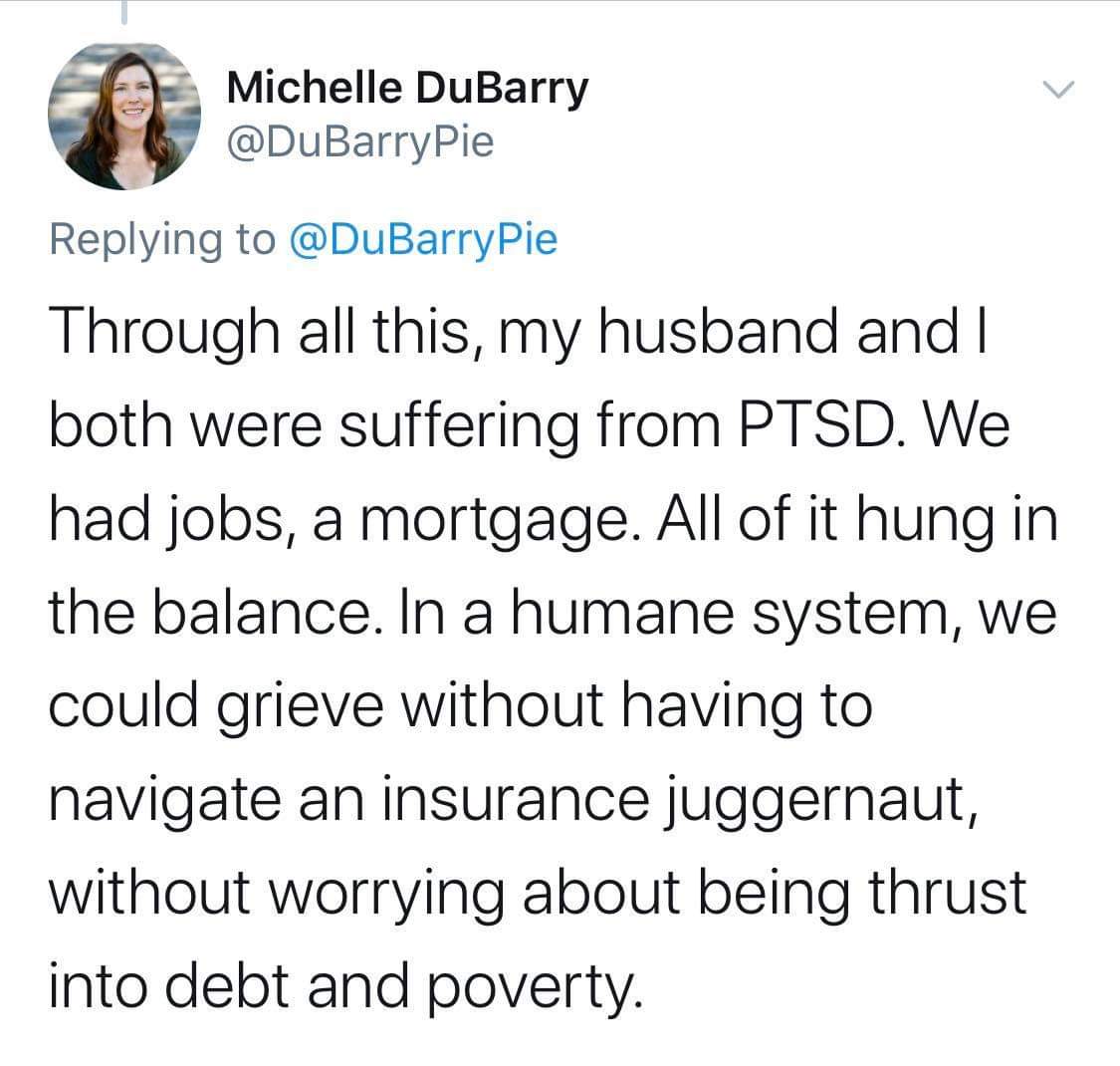 angle - Michelle DuBarry Through all this, my husband and I both were suffering from Ptsd. We had jobs, a mortgage. All of it hung in the balance. In a humane system, we could grieve without having to navigate an insurance juggernaut, without worrying abo