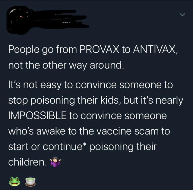 insane parents - r thathappened - People go from Provax to Antivax, not the other way around. It's not easy to convince someone to stop poisoning their kids, but it's nearly Impossible to convince someone who's awake to the vaccine scam to start or contin