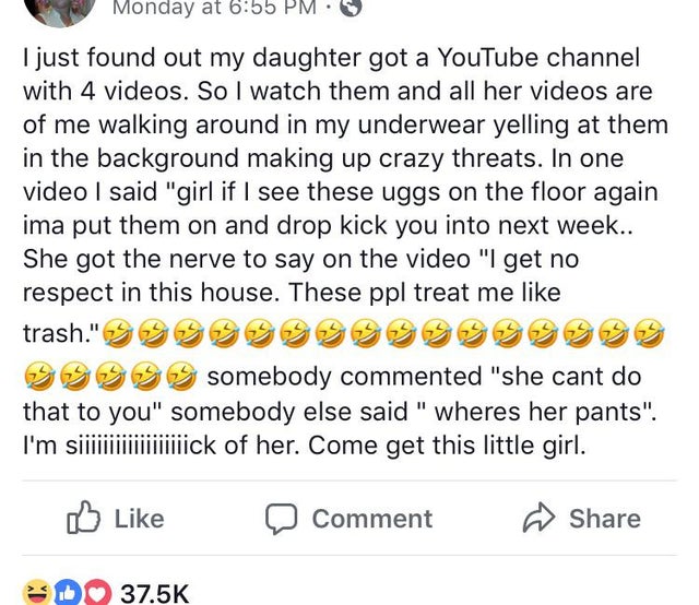 insane parents - document - Monday at I just found out my daughter got a YouTube channel with 4 videos. So I watch them and all her videos are of me walking around in my underwear yelling at them in the background making up crazy threats. In one video I s