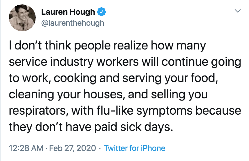 coronavirus - pto - sick days - Lauren Hough I don't think people realize how many service industry workers will continue going to work, cooking and serving your food, cleaning your houses, and selling you respirators, with flu symptoms because they don't