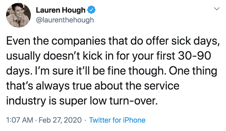 coronavirus - pto - sick days - angle - Lauren Hough Even the companies that do offer sick days, usually doesn't kick in for your first 3090 days. I'm sure it'll be fine though. One thing that's always true about the service industry is super low turnover
