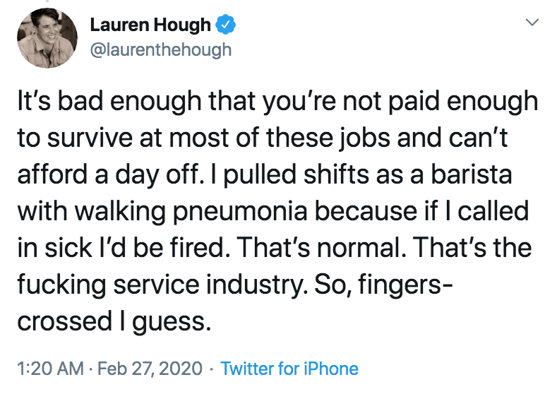 coronavirus - pto - sick days - eat arbys - Lauren Hough It's bad enough that you're not paid enough to survive at most of these jobs and can't afford a day off. I pulled shifts as a barista with walking pneumonia because if I called in sick I'd be fired.