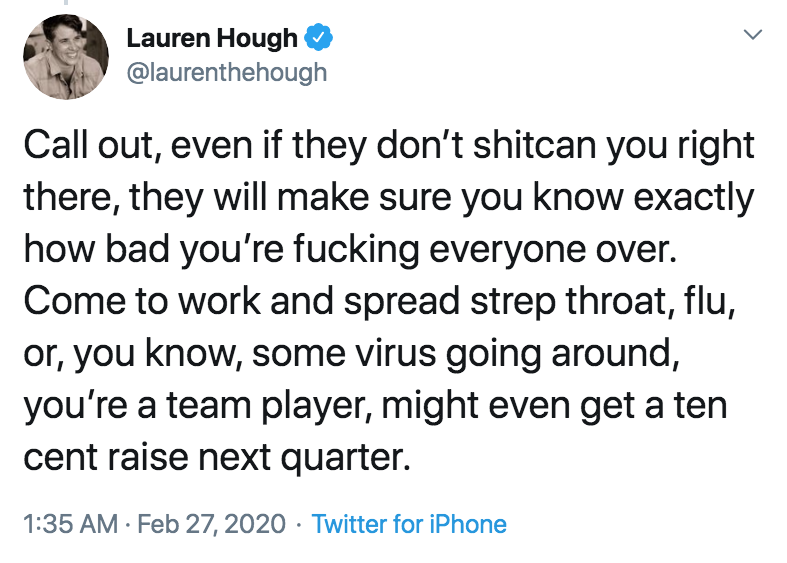 coronavirus - pto - sick days - sadboi autumn - Lauren Hough Call out, even if they don't shitcan you right there, they will make sure you know exactly how bad you're fucking everyone over. Come to work and spread strep throat, flu, or, you know, some vir