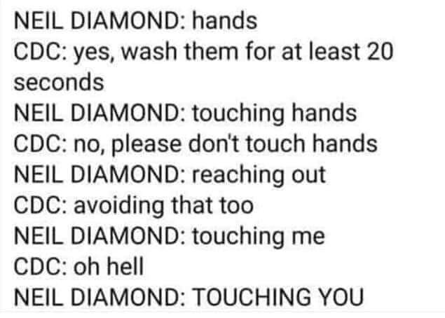 Neil Diamond hands Cdc yes, wash them for at least 20 seconds Neil Diamond touching hands Cdc no, please don't touch hands Neil Diamond reaching out Cdc avoiding that too Neil Diamond touching me Cdc oh hell Neil Diamond Touching You