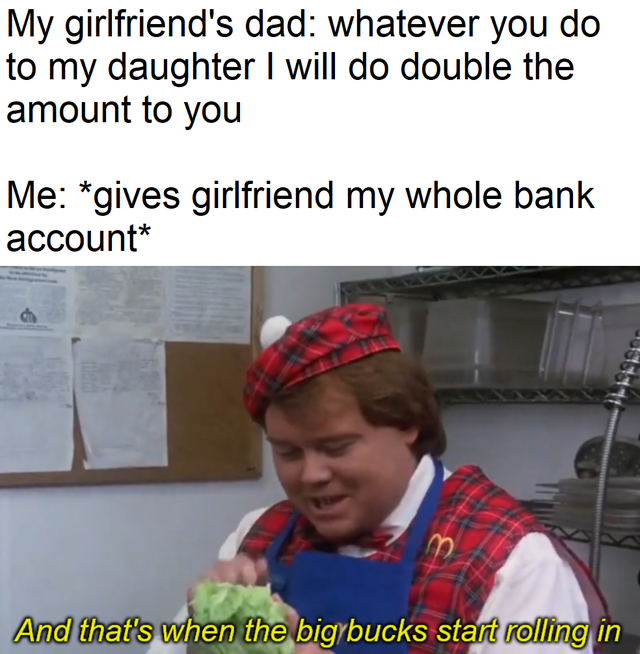 reddit dank memes - big bucks coming to america louie anderson - My girlfriend's dad whatever you do to my daughter I will do double the amount to you Me gives girlfriend my whole bank account And that's when the big bucks start rolling in