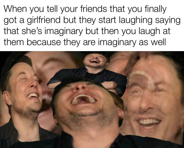 reddit dank memes - people laughing dank meme - When you tell your friends that you finally got a girlfriend but they start laughing saying that she's imaginary but then you laugh at them because they are imaginary as well