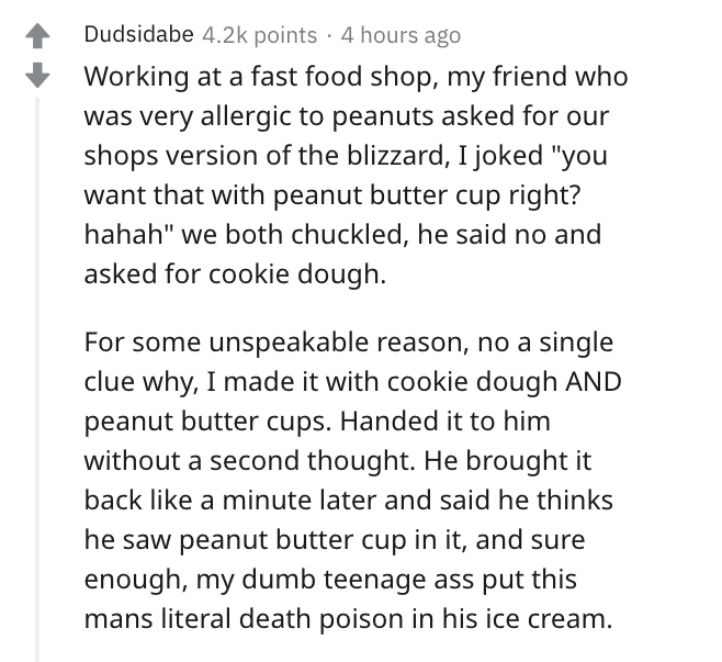 document - Dudsidabe points 4 hours ago Working at a fast food shop, my friend who was very allergic to peanuts asked for our shops version of the blizzard, I joked "you want that with peanut butter cup right? hahah" we both chuckled, he said no and asked