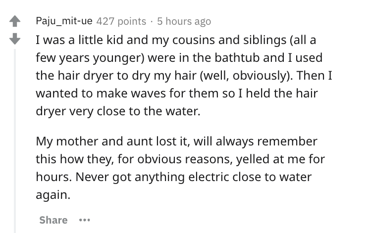 document - Paju_mitue 427 points 5 hours ago I was a little kid and my cousins and siblings all a few years younger were in the bathtub and I used the hair dryer to dry my hair well, obviously. Then I wanted to make waves for them so I held the hair dryer