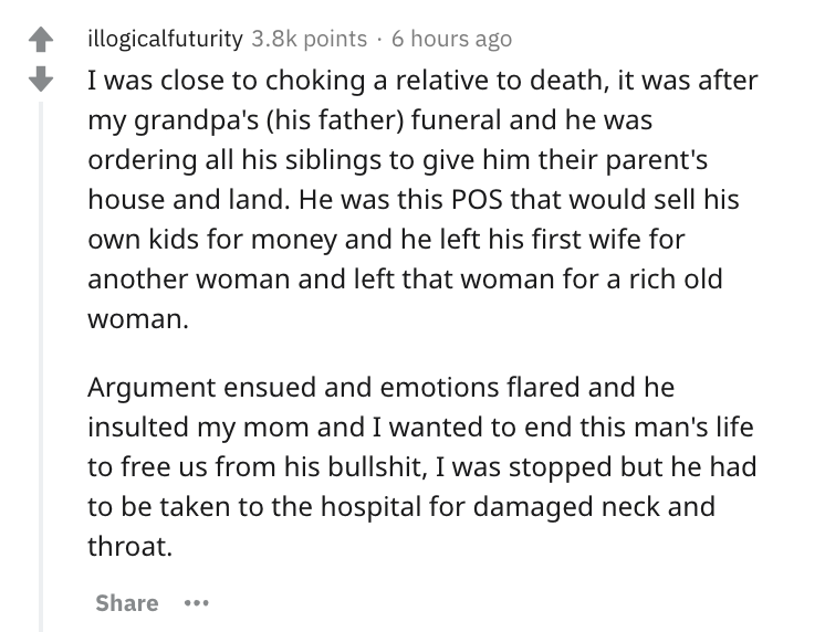 document - illogicalfuturity points 6 hours ago I was close to choking a relative to death, it was after my grandpa's his father funeral and he was ordering all his siblings to give him their parent's house and land. He was this Pos that would sell his ow