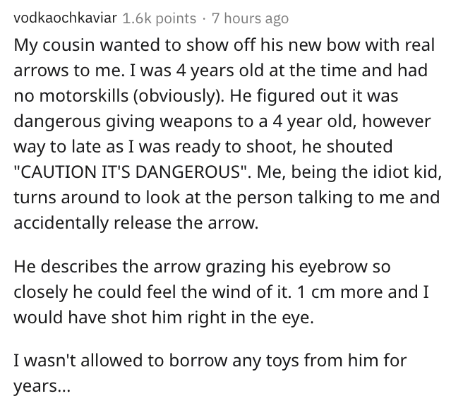 Material - vodkaochkaviar points . 7 hours ago My cousin wanted to show off his new bow with real arrows to me. I was 4 years old at the time and had no motorskills obviously. He figured out it was dangerous giving weapons to a 4 year old, however way to 