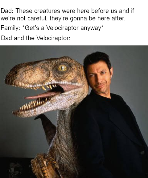 jurassic park meme - jeff goldblum the lost world - Dad These creatures were here before us and if we're not careful, they're gonna be here after. Family Get's a Velociraptor anyway Dad and the Velociraptor