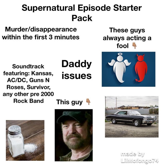 angle - Supernatural Episode Starter Pack Murderdisappearance These guys within the first 3 minutes always acting a fool 4 Soundtrack featuring Kansas, issues AcDc, Guns N Roses, Survivor, any other pre 2000 Rock Band This guy 4 made by LilMotiong074