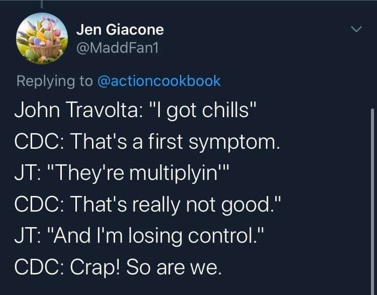 atmosphere - Jen Giacone John Travolta "I got chills" Cdc That's a first symptom. Jt "They're multiplyin'" Cdc That's really not good." Jt "And I'm losing control." Cdc Crap! So are we.