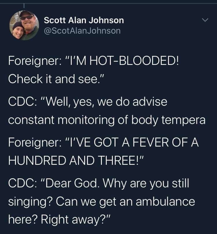sky - Scott Alan Johnson Johnson Foreigner "I'M HotBlooded! Check it and see." Cdc "Well, yes, we do advise constant monitoring of body tempera Foreigner "I'Ve Got A Fever Of A Hundred And Three!" Cdc "Dear God. Why are you still singing? Can we get an am