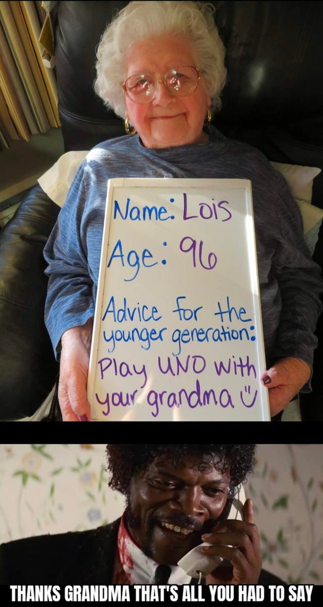 advice for the younger generation - Name Lois Age 96 Advice for the younger generation Play Uno with your grandma Thanks Grandma That'S All You Had To Say