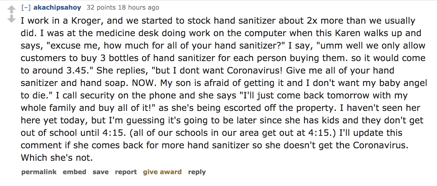 angle - akachipsahoy 32 points 18 hours ago I work in a Kroger, and we started to stock hand sanitizer about 2x more than we usually did. I was at the medicine desk doing work on the computer when this Karen walks up and says, "excuse me, how much for all