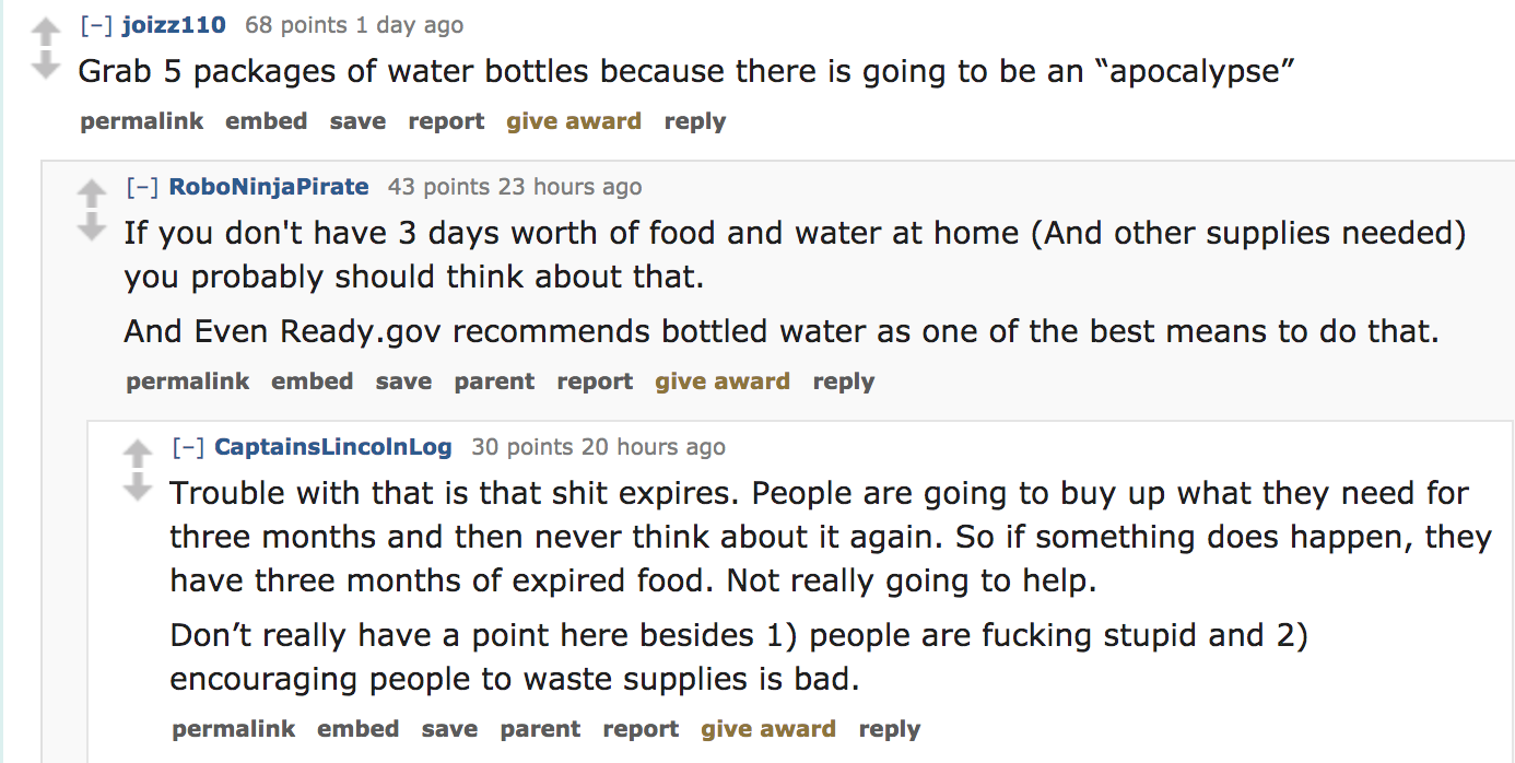 angle - joizz110 68 points 1 day ago Grab 5 packages of water bottles because there is going to be an "apocalypse" permalink embed save report give award RoboNinjaPirate 43 points 23 hours ago If you don't have 3 days worth of food and water at home And o