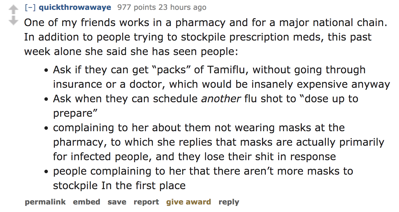 angle - quickthrowawaye 977 points 23 hours ago One of my friends works in a pharmacy and for a major national chain. In addition to people trying to stockpile prescription meds, this past week alone she said she has seen people Ask if they can get "packs