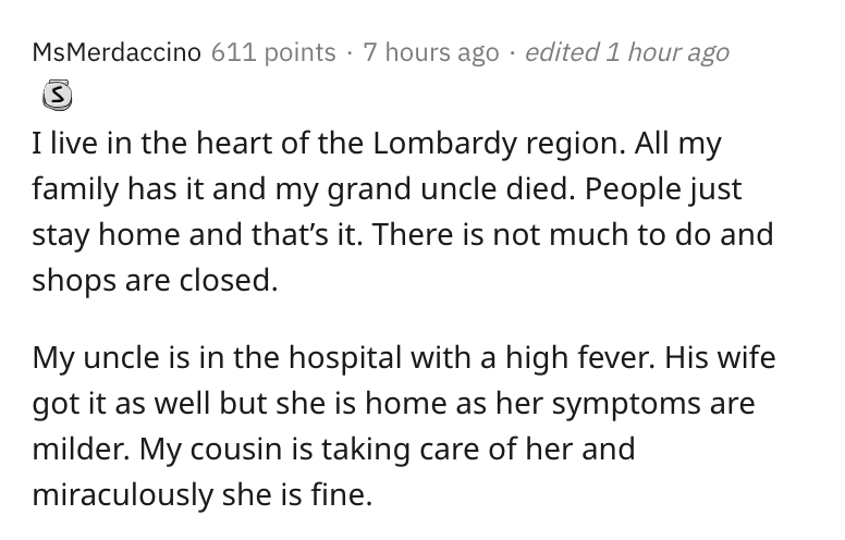 italy, coronavirus, lockdown, reddit, askreddit, Patient - 611 points 7 hours ago edited 1 hour ago I live in the heart of the Lombardy region. All my family has it and my grand uncle died. People just stay home and that's it. There is not much to do and 