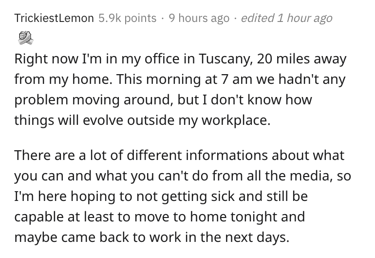 italy, coronavirus, lockdown, reddit, askreddit, document - TrickiestLemon points 9 hours ago edited 1 hour ago Right now I'm in my office in Tuscany, 20 miles away from my home. This morning at 7 am we hadn't any problem moving around, but I don't know h