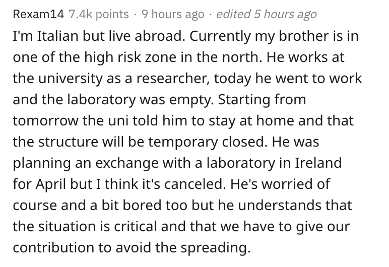 italy, coronavirus, lockdown, reddit, askreddit, document - Rexam14 points 9 hours ago . edited 5 hours ago I'm Italian but live abroad. Currently my brother is in one of the high risk zone in the north. He works at the university as a researcher, today h