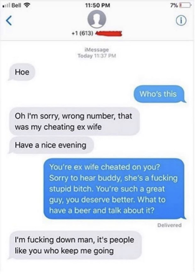 Bell 1 613 iMessage Today Hoe Who's this Oh I'm sorry, wrong number, that was my cheating ex wife Have a nice evening You're ex wife cheated on you? Sorry to hear buddy, she's a fucking stupid bitch. You're such a great guy, you deserve better. What to…