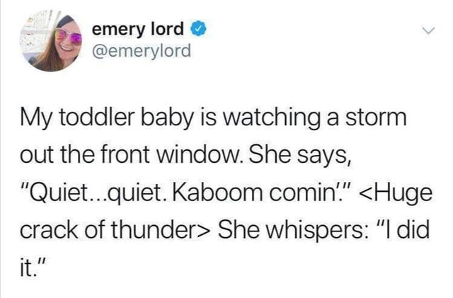 emery lord My toddler baby is watching a storm out the front window. She says, "Quiet...quiet. Kaboom comin'."  She whispers "I did