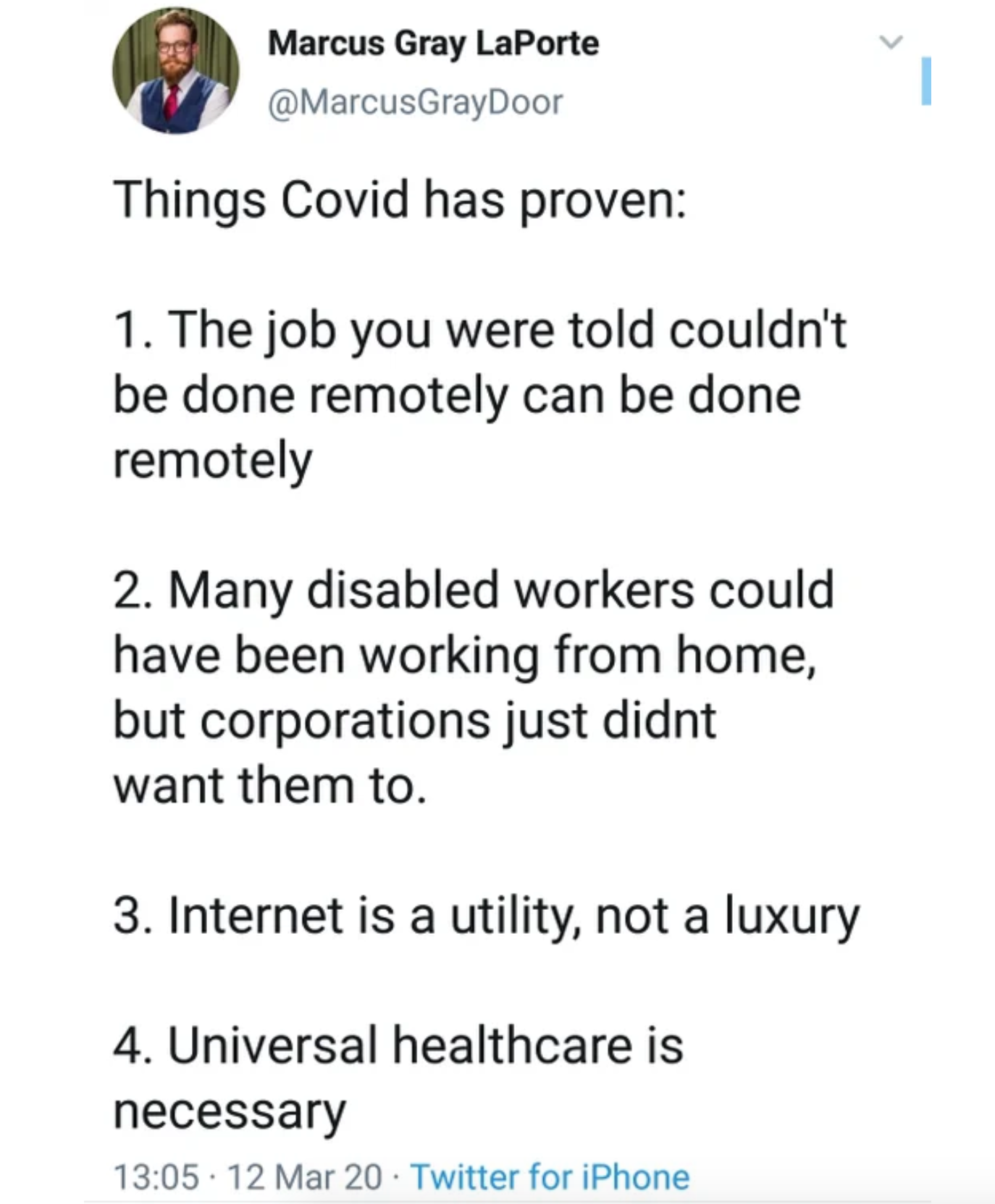 document - Marcus Gray LaPorte Things Covid has proven 1. The job you were told couldn't be done remotely can be done remotely 2. Many disabled workers could have been working from home, but corporations just didnt want them to. 3. Internet is a utility, 
